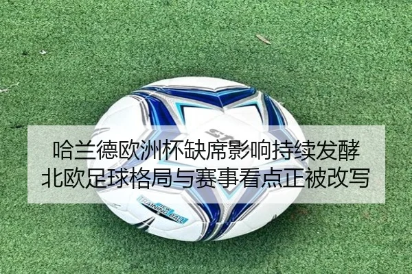 哈兰德欧洲杯缺席影响持续发酵 北欧足球格局与赛事看点正被改写
